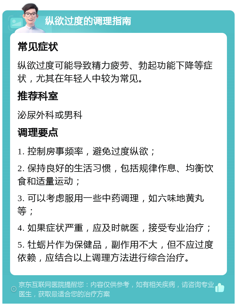 纵欲过度的调理指南 常见症状 纵欲过度可能导致精力疲劳、勃起功能下降等症状，尤其在年轻人中较为常见。 推荐科室 泌尿外科或男科 调理要点 1. 控制房事频率，避免过度纵欲； 2. 保持良好的生活习惯，包括规律作息、均衡饮食和适量运动； 3. 可以考虑服用一些中药调理，如六味地黄丸等； 4. 如果症状严重，应及时就医，接受专业治疗； 5. 牡蛎片作为保健品，副作用不大，但不应过度依赖，应结合以上调理方法进行综合治疗。