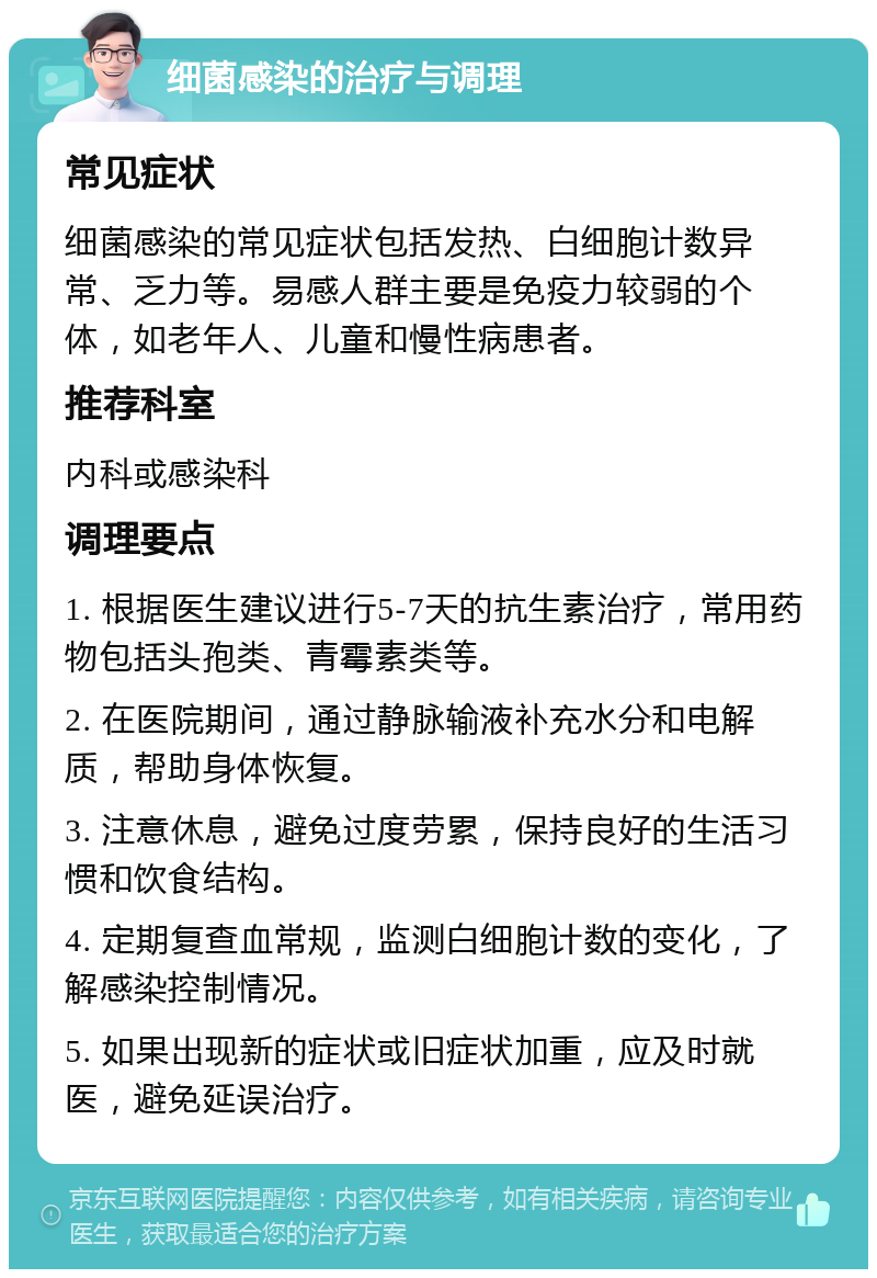 细菌感染的治疗与调理 常见症状 细菌感染的常见症状包括发热、白细胞计数异常、乏力等。易感人群主要是免疫力较弱的个体，如老年人、儿童和慢性病患者。 推荐科室 内科或感染科 调理要点 1. 根据医生建议进行5-7天的抗生素治疗，常用药物包括头孢类、青霉素类等。 2. 在医院期间，通过静脉输液补充水分和电解质，帮助身体恢复。 3. 注意休息，避免过度劳累，保持良好的生活习惯和饮食结构。 4. 定期复查血常规，监测白细胞计数的变化，了解感染控制情况。 5. 如果出现新的症状或旧症状加重，应及时就医，避免延误治疗。