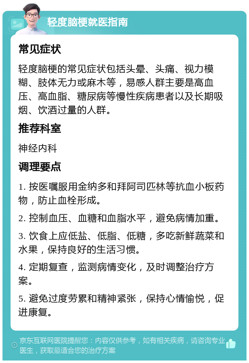 轻度脑梗就医指南 常见症状 轻度脑梗的常见症状包括头晕、头痛、视力模糊、肢体无力或麻木等，易感人群主要是高血压、高血脂、糖尿病等慢性疾病患者以及长期吸烟、饮酒过量的人群。 推荐科室 神经内科 调理要点 1. 按医嘱服用金纳多和拜阿司匹林等抗血小板药物，防止血栓形成。 2. 控制血压、血糖和血脂水平，避免病情加重。 3. 饮食上应低盐、低脂、低糖，多吃新鲜蔬菜和水果，保持良好的生活习惯。 4. 定期复查，监测病情变化，及时调整治疗方案。 5. 避免过度劳累和精神紧张，保持心情愉悦，促进康复。