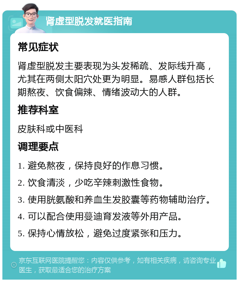 肾虚型脱发就医指南 常见症状 肾虚型脱发主要表现为头发稀疏、发际线升高，尤其在两侧太阳穴处更为明显。易感人群包括长期熬夜、饮食偏辣、情绪波动大的人群。 推荐科室 皮肤科或中医科 调理要点 1. 避免熬夜，保持良好的作息习惯。 2. 饮食清淡，少吃辛辣刺激性食物。 3. 使用胱氨酸和养血生发胶囊等药物辅助治疗。 4. 可以配合使用蔓迪育发液等外用产品。 5. 保持心情放松，避免过度紧张和压力。