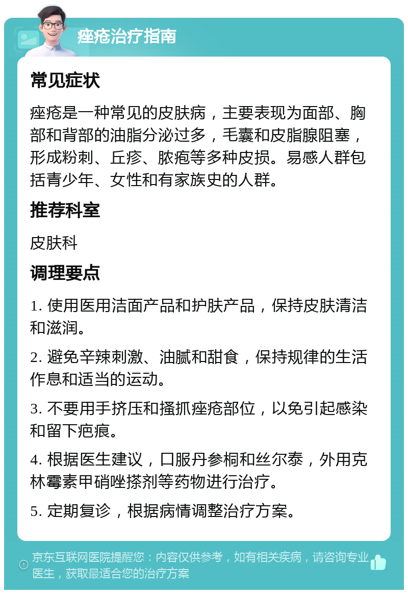 痤疮治疗指南 常见症状 痤疮是一种常见的皮肤病，主要表现为面部、胸部和背部的油脂分泌过多，毛囊和皮脂腺阻塞，形成粉刺、丘疹、脓疱等多种皮损。易感人群包括青少年、女性和有家族史的人群。 推荐科室 皮肤科 调理要点 1. 使用医用洁面产品和护肤产品，保持皮肤清洁和滋润。 2. 避免辛辣刺激、油腻和甜食，保持规律的生活作息和适当的运动。 3. 不要用手挤压和搔抓痤疮部位，以免引起感染和留下疤痕。 4. 根据医生建议，口服丹参桐和丝尔泰，外用克林霉素甲硝唑搽剂等药物进行治疗。 5. 定期复诊，根据病情调整治疗方案。