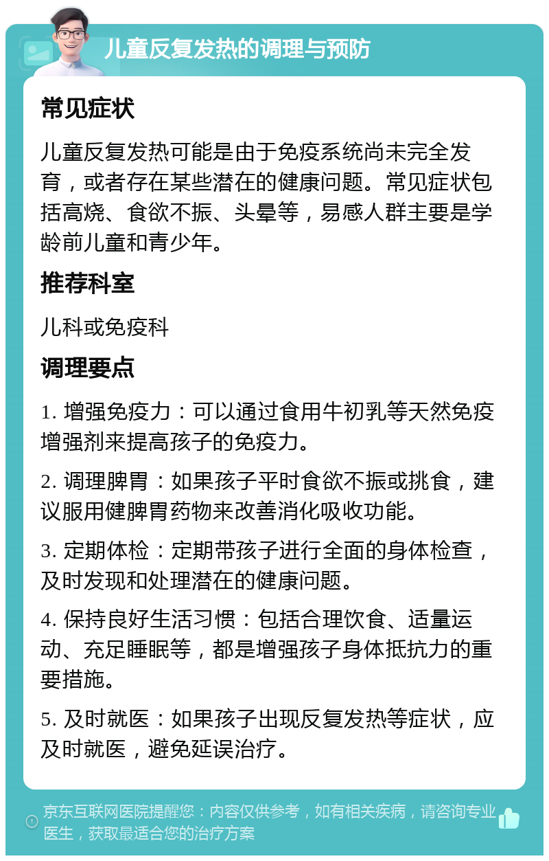 儿童反复发热的调理与预防 常见症状 儿童反复发热可能是由于免疫系统尚未完全发育，或者存在某些潜在的健康问题。常见症状包括高烧、食欲不振、头晕等，易感人群主要是学龄前儿童和青少年。 推荐科室 儿科或免疫科 调理要点 1. 增强免疫力：可以通过食用牛初乳等天然免疫增强剂来提高孩子的免疫力。 2. 调理脾胃：如果孩子平时食欲不振或挑食，建议服用健脾胃药物来改善消化吸收功能。 3. 定期体检：定期带孩子进行全面的身体检查，及时发现和处理潜在的健康问题。 4. 保持良好生活习惯：包括合理饮食、适量运动、充足睡眠等，都是增强孩子身体抵抗力的重要措施。 5. 及时就医：如果孩子出现反复发热等症状，应及时就医，避免延误治疗。