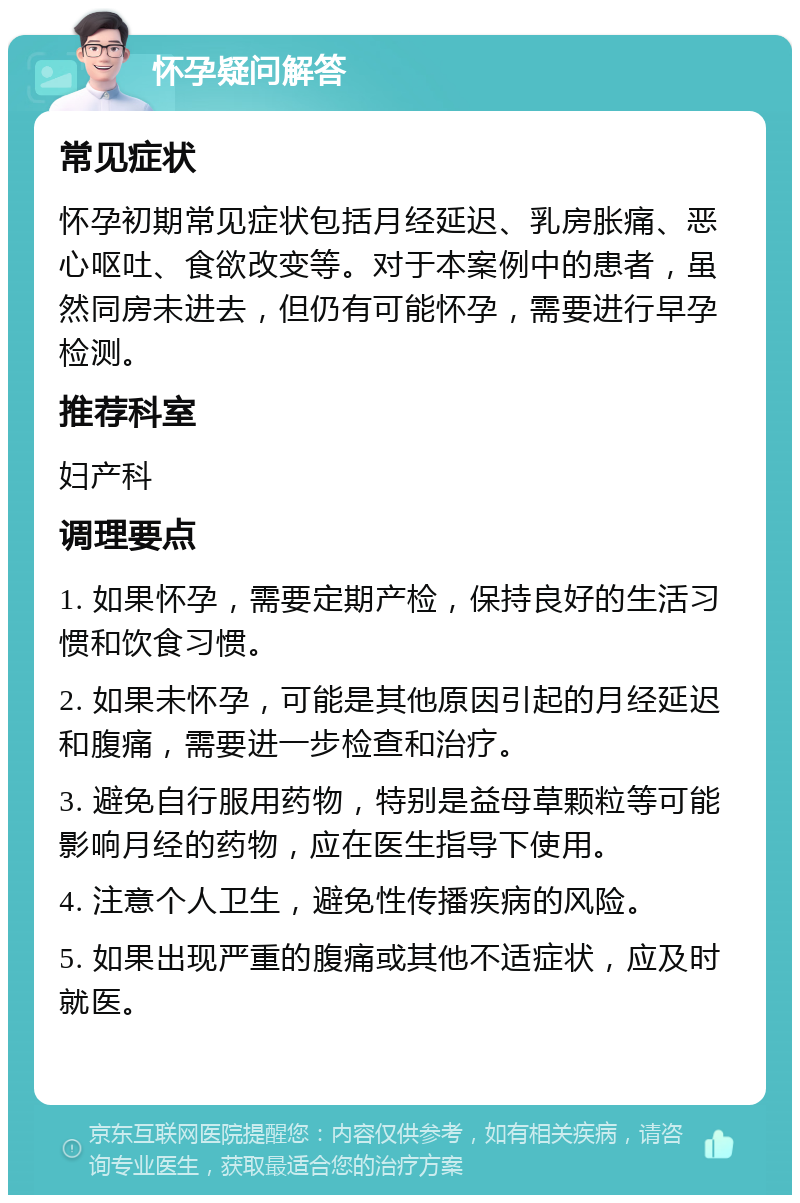 怀孕疑问解答 常见症状 怀孕初期常见症状包括月经延迟、乳房胀痛、恶心呕吐、食欲改变等。对于本案例中的患者，虽然同房未进去，但仍有可能怀孕，需要进行早孕检测。 推荐科室 妇产科 调理要点 1. 如果怀孕，需要定期产检，保持良好的生活习惯和饮食习惯。 2. 如果未怀孕，可能是其他原因引起的月经延迟和腹痛，需要进一步检查和治疗。 3. 避免自行服用药物，特别是益母草颗粒等可能影响月经的药物，应在医生指导下使用。 4. 注意个人卫生，避免性传播疾病的风险。 5. 如果出现严重的腹痛或其他不适症状，应及时就医。