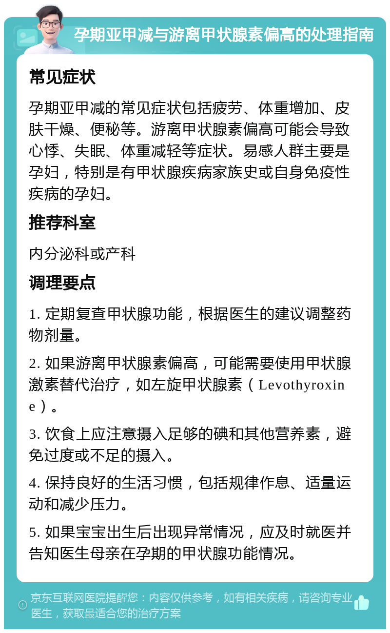 孕期亚甲减与游离甲状腺素偏高的处理指南 常见症状 孕期亚甲减的常见症状包括疲劳、体重增加、皮肤干燥、便秘等。游离甲状腺素偏高可能会导致心悸、失眠、体重减轻等症状。易感人群主要是孕妇，特别是有甲状腺疾病家族史或自身免疫性疾病的孕妇。 推荐科室 内分泌科或产科 调理要点 1. 定期复查甲状腺功能，根据医生的建议调整药物剂量。 2. 如果游离甲状腺素偏高，可能需要使用甲状腺激素替代治疗，如左旋甲状腺素（Levothyroxine）。 3. 饮食上应注意摄入足够的碘和其他营养素，避免过度或不足的摄入。 4. 保持良好的生活习惯，包括规律作息、适量运动和减少压力。 5. 如果宝宝出生后出现异常情况，应及时就医并告知医生母亲在孕期的甲状腺功能情况。