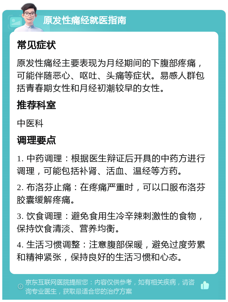 原发性痛经就医指南 常见症状 原发性痛经主要表现为月经期间的下腹部疼痛，可能伴随恶心、呕吐、头痛等症状。易感人群包括青春期女性和月经初潮较早的女性。 推荐科室 中医科 调理要点 1. 中药调理：根据医生辩证后开具的中药方进行调理，可能包括补肾、活血、温经等方药。 2. 布洛芬止痛：在疼痛严重时，可以口服布洛芬胶囊缓解疼痛。 3. 饮食调理：避免食用生冷辛辣刺激性的食物，保持饮食清淡、营养均衡。 4. 生活习惯调整：注意腹部保暖，避免过度劳累和精神紧张，保持良好的生活习惯和心态。