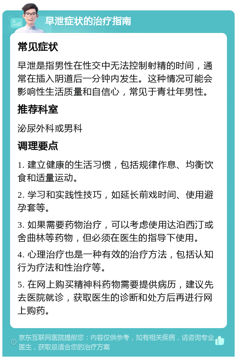 早泄症状的治疗指南 常见症状 早泄是指男性在性交中无法控制射精的时间，通常在插入阴道后一分钟内发生。这种情况可能会影响性生活质量和自信心，常见于青壮年男性。 推荐科室 泌尿外科或男科 调理要点 1. 建立健康的生活习惯，包括规律作息、均衡饮食和适量运动。 2. 学习和实践性技巧，如延长前戏时间、使用避孕套等。 3. 如果需要药物治疗，可以考虑使用达泊西汀或舍曲林等药物，但必须在医生的指导下使用。 4. 心理治疗也是一种有效的治疗方法，包括认知行为疗法和性治疗等。 5. 在网上购买精神科药物需要提供病历，建议先去医院就诊，获取医生的诊断和处方后再进行网上购药。