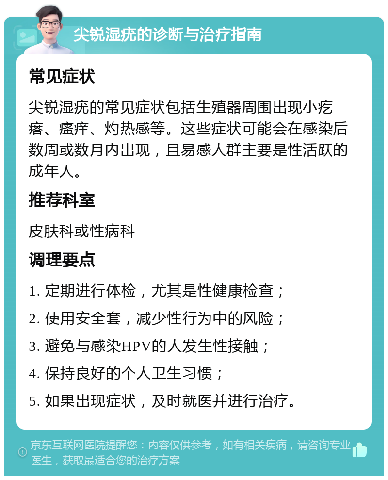 尖锐湿疣的诊断与治疗指南 常见症状 尖锐湿疣的常见症状包括生殖器周围出现小疙瘩、瘙痒、灼热感等。这些症状可能会在感染后数周或数月内出现，且易感人群主要是性活跃的成年人。 推荐科室 皮肤科或性病科 调理要点 1. 定期进行体检，尤其是性健康检查； 2. 使用安全套，减少性行为中的风险； 3. 避免与感染HPV的人发生性接触； 4. 保持良好的个人卫生习惯； 5. 如果出现症状，及时就医并进行治疗。