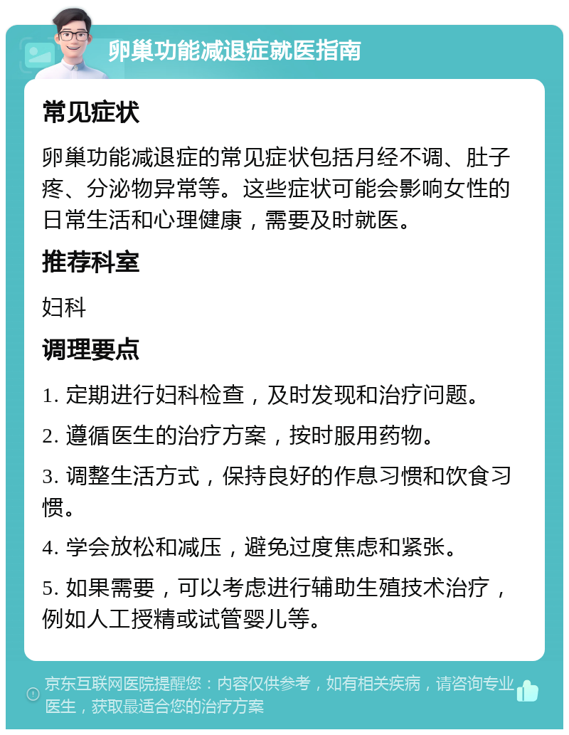 卵巢功能减退症就医指南 常见症状 卵巢功能减退症的常见症状包括月经不调、肚子疼、分泌物异常等。这些症状可能会影响女性的日常生活和心理健康，需要及时就医。 推荐科室 妇科 调理要点 1. 定期进行妇科检查，及时发现和治疗问题。 2. 遵循医生的治疗方案，按时服用药物。 3. 调整生活方式，保持良好的作息习惯和饮食习惯。 4. 学会放松和减压，避免过度焦虑和紧张。 5. 如果需要，可以考虑进行辅助生殖技术治疗，例如人工授精或试管婴儿等。