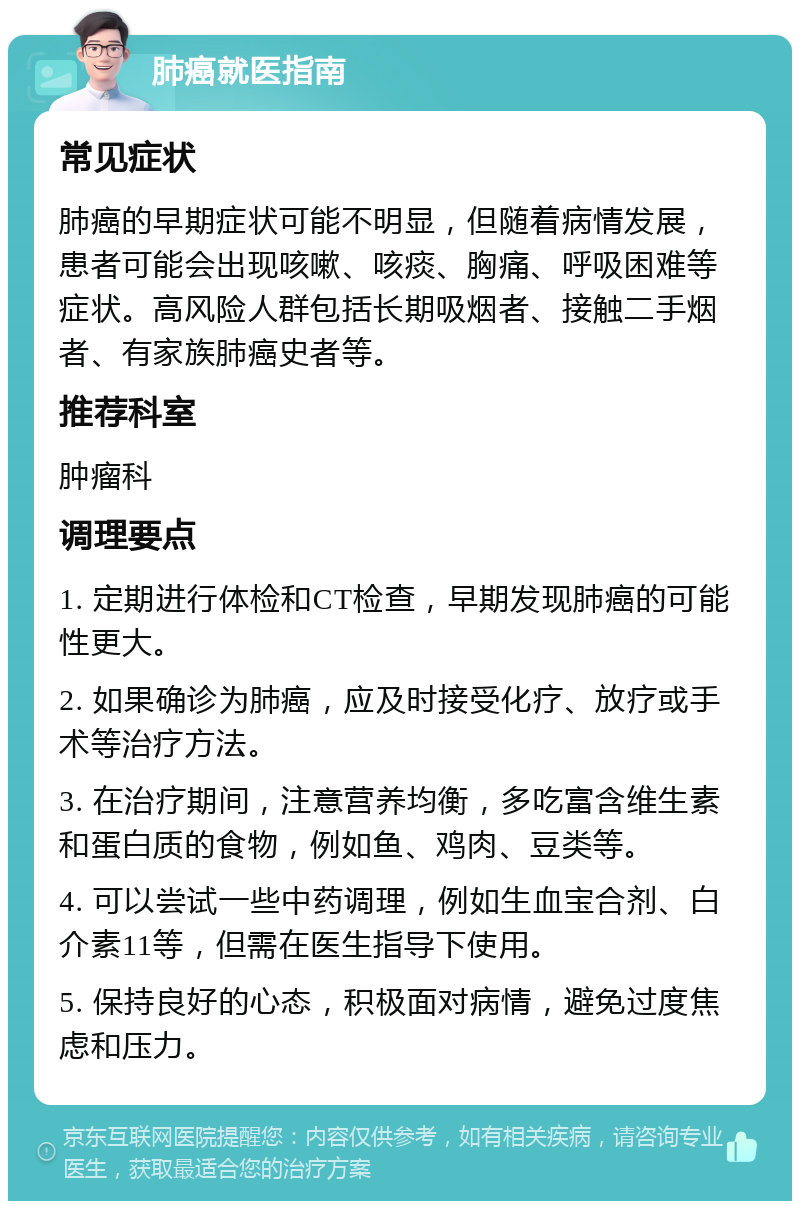 肺癌就医指南 常见症状 肺癌的早期症状可能不明显，但随着病情发展，患者可能会出现咳嗽、咳痰、胸痛、呼吸困难等症状。高风险人群包括长期吸烟者、接触二手烟者、有家族肺癌史者等。 推荐科室 肿瘤科 调理要点 1. 定期进行体检和CT检查，早期发现肺癌的可能性更大。 2. 如果确诊为肺癌，应及时接受化疗、放疗或手术等治疗方法。 3. 在治疗期间，注意营养均衡，多吃富含维生素和蛋白质的食物，例如鱼、鸡肉、豆类等。 4. 可以尝试一些中药调理，例如生血宝合剂、白介素11等，但需在医生指导下使用。 5. 保持良好的心态，积极面对病情，避免过度焦虑和压力。