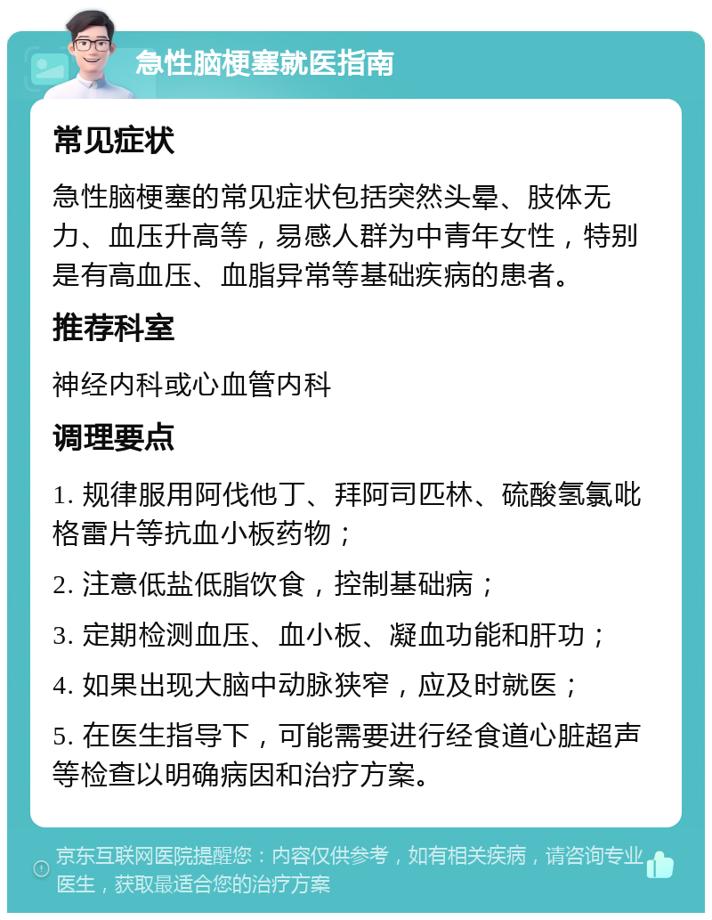 急性脑梗塞就医指南 常见症状 急性脑梗塞的常见症状包括突然头晕、肢体无力、血压升高等，易感人群为中青年女性，特别是有高血压、血脂异常等基础疾病的患者。 推荐科室 神经内科或心血管内科 调理要点 1. 规律服用阿伐他丁、拜阿司匹林、硫酸氢氯吡格雷片等抗血小板药物； 2. 注意低盐低脂饮食，控制基础病； 3. 定期检测血压、血小板、凝血功能和肝功； 4. 如果出现大脑中动脉狭窄，应及时就医； 5. 在医生指导下，可能需要进行经食道心脏超声等检查以明确病因和治疗方案。