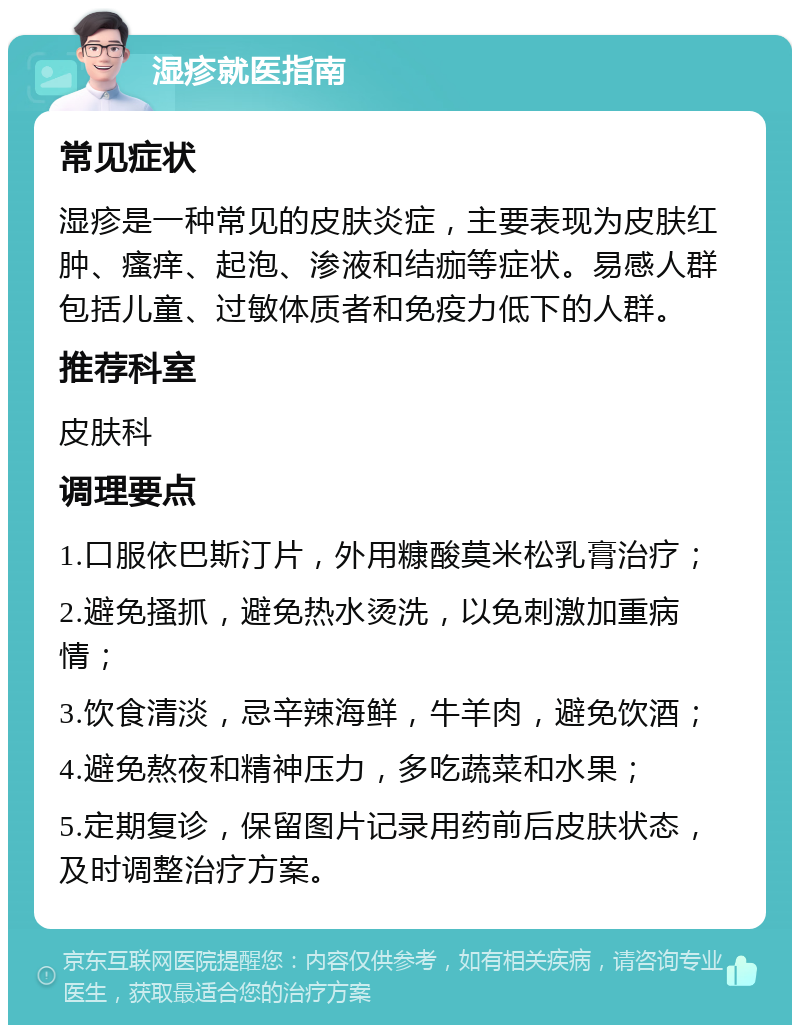 湿疹就医指南 常见症状 湿疹是一种常见的皮肤炎症，主要表现为皮肤红肿、瘙痒、起泡、渗液和结痂等症状。易感人群包括儿童、过敏体质者和免疫力低下的人群。 推荐科室 皮肤科 调理要点 1.口服依巴斯汀片，外用糠酸莫米松乳膏治疗； 2.避免搔抓，避免热水烫洗，以免刺激加重病情； 3.饮食清淡，忌辛辣海鲜，牛羊肉，避免饮酒； 4.避免熬夜和精神压力，多吃蔬菜和水果； 5.定期复诊，保留图片记录用药前后皮肤状态，及时调整治疗方案。