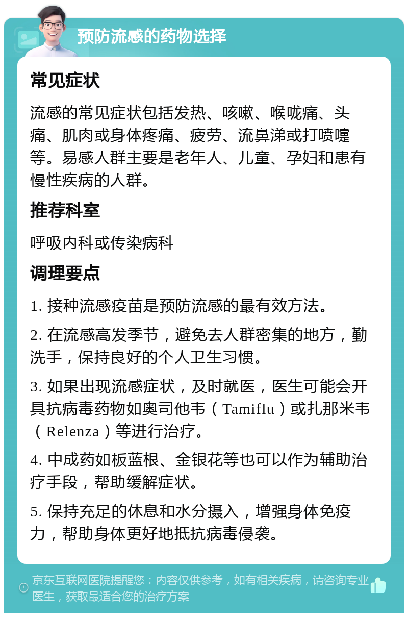 预防流感的药物选择 常见症状 流感的常见症状包括发热、咳嗽、喉咙痛、头痛、肌肉或身体疼痛、疲劳、流鼻涕或打喷嚏等。易感人群主要是老年人、儿童、孕妇和患有慢性疾病的人群。 推荐科室 呼吸内科或传染病科 调理要点 1. 接种流感疫苗是预防流感的最有效方法。 2. 在流感高发季节，避免去人群密集的地方，勤洗手，保持良好的个人卫生习惯。 3. 如果出现流感症状，及时就医，医生可能会开具抗病毒药物如奥司他韦（Tamiflu）或扎那米韦（Relenza）等进行治疗。 4. 中成药如板蓝根、金银花等也可以作为辅助治疗手段，帮助缓解症状。 5. 保持充足的休息和水分摄入，增强身体免疫力，帮助身体更好地抵抗病毒侵袭。