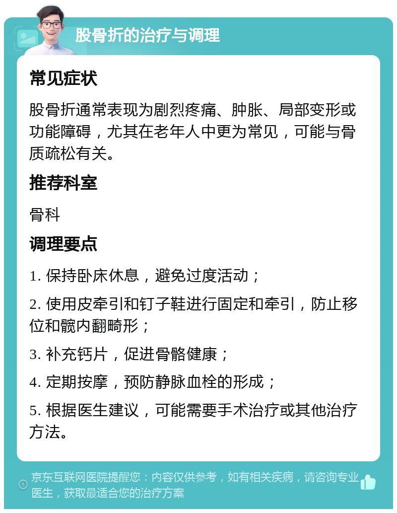 股骨折的治疗与调理 常见症状 股骨折通常表现为剧烈疼痛、肿胀、局部变形或功能障碍，尤其在老年人中更为常见，可能与骨质疏松有关。 推荐科室 骨科 调理要点 1. 保持卧床休息，避免过度活动； 2. 使用皮牵引和钉子鞋进行固定和牵引，防止移位和髋内翻畸形； 3. 补充钙片，促进骨骼健康； 4. 定期按摩，预防静脉血栓的形成； 5. 根据医生建议，可能需要手术治疗或其他治疗方法。