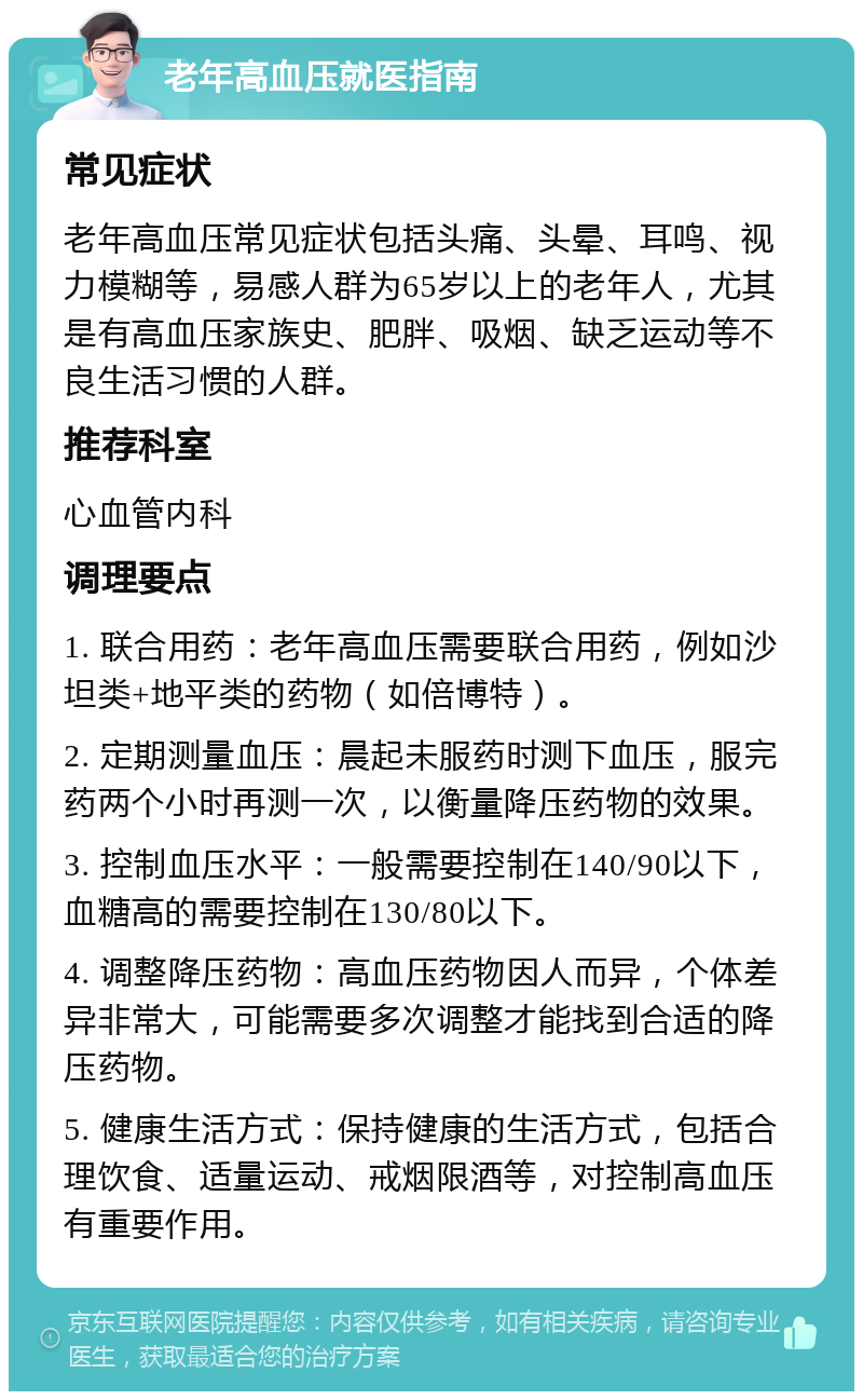 老年高血压就医指南 常见症状 老年高血压常见症状包括头痛、头晕、耳鸣、视力模糊等，易感人群为65岁以上的老年人，尤其是有高血压家族史、肥胖、吸烟、缺乏运动等不良生活习惯的人群。 推荐科室 心血管内科 调理要点 1. 联合用药：老年高血压需要联合用药，例如沙坦类+地平类的药物（如倍博特）。 2. 定期测量血压：晨起未服药时测下血压，服完药两个小时再测一次，以衡量降压药物的效果。 3. 控制血压水平：一般需要控制在140/90以下，血糖高的需要控制在130/80以下。 4. 调整降压药物：高血压药物因人而异，个体差异非常大，可能需要多次调整才能找到合适的降压药物。 5. 健康生活方式：保持健康的生活方式，包括合理饮食、适量运动、戒烟限酒等，对控制高血压有重要作用。