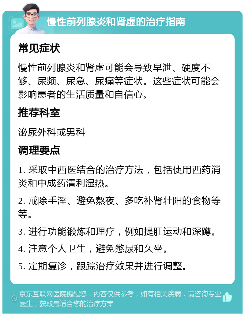 慢性前列腺炎和肾虚的治疗指南 常见症状 慢性前列腺炎和肾虚可能会导致早泄、硬度不够、尿频、尿急、尿痛等症状。这些症状可能会影响患者的生活质量和自信心。 推荐科室 泌尿外科或男科 调理要点 1. 采取中西医结合的治疗方法，包括使用西药消炎和中成药清利湿热。 2. 戒除手淫、避免熬夜、多吃补肾壮阳的食物等等。 3. 进行功能锻炼和理疗，例如提肛运动和深蹲。 4. 注意个人卫生，避免憋尿和久坐。 5. 定期复诊，跟踪治疗效果并进行调整。