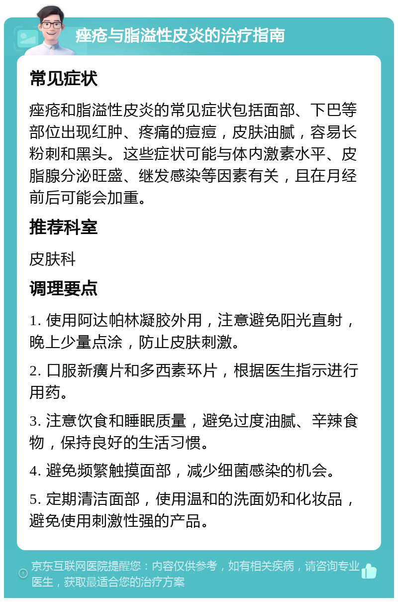 痤疮与脂溢性皮炎的治疗指南 常见症状 痤疮和脂溢性皮炎的常见症状包括面部、下巴等部位出现红肿、疼痛的痘痘，皮肤油腻，容易长粉刺和黑头。这些症状可能与体内激素水平、皮脂腺分泌旺盛、继发感染等因素有关，且在月经前后可能会加重。 推荐科室 皮肤科 调理要点 1. 使用阿达帕林凝胶外用，注意避免阳光直射，晚上少量点涂，防止皮肤刺激。 2. 口服新癀片和多西素环片，根据医生指示进行用药。 3. 注意饮食和睡眠质量，避免过度油腻、辛辣食物，保持良好的生活习惯。 4. 避免频繁触摸面部，减少细菌感染的机会。 5. 定期清洁面部，使用温和的洗面奶和化妆品，避免使用刺激性强的产品。