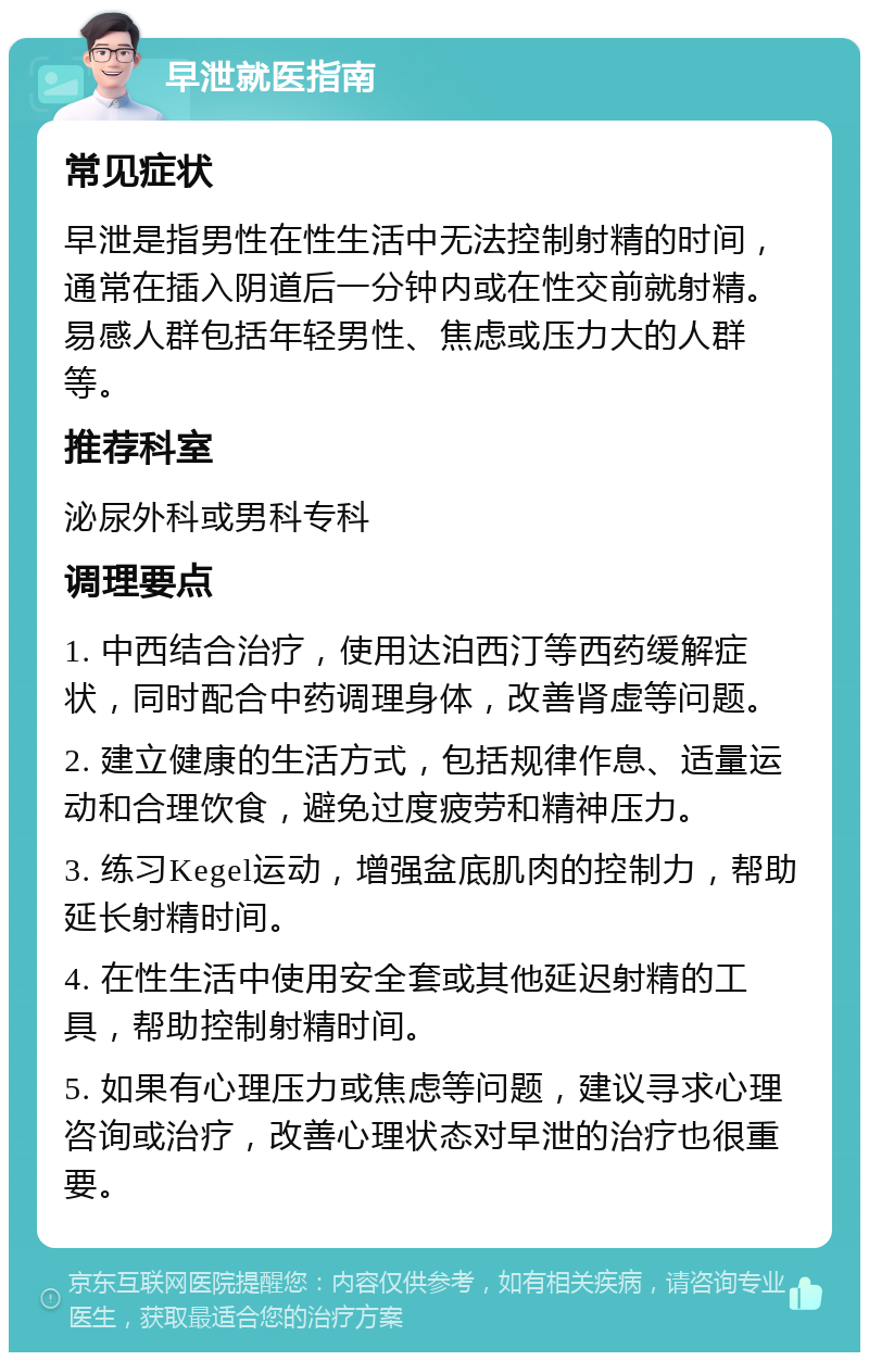 早泄就医指南 常见症状 早泄是指男性在性生活中无法控制射精的时间，通常在插入阴道后一分钟内或在性交前就射精。易感人群包括年轻男性、焦虑或压力大的人群等。 推荐科室 泌尿外科或男科专科 调理要点 1. 中西结合治疗，使用达泊西汀等西药缓解症状，同时配合中药调理身体，改善肾虚等问题。 2. 建立健康的生活方式，包括规律作息、适量运动和合理饮食，避免过度疲劳和精神压力。 3. 练习Kegel运动，增强盆底肌肉的控制力，帮助延长射精时间。 4. 在性生活中使用安全套或其他延迟射精的工具，帮助控制射精时间。 5. 如果有心理压力或焦虑等问题，建议寻求心理咨询或治疗，改善心理状态对早泄的治疗也很重要。