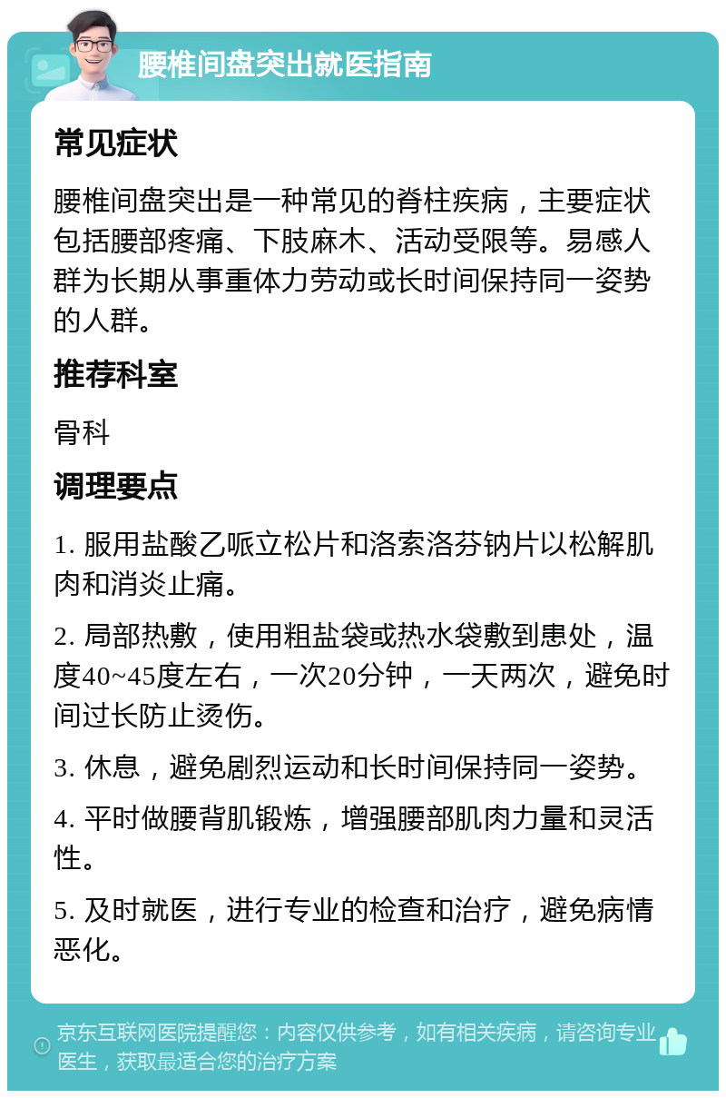 腰椎间盘突出就医指南 常见症状 腰椎间盘突出是一种常见的脊柱疾病，主要症状包括腰部疼痛、下肢麻木、活动受限等。易感人群为长期从事重体力劳动或长时间保持同一姿势的人群。 推荐科室 骨科 调理要点 1. 服用盐酸乙哌立松片和洛索洛芬钠片以松解肌肉和消炎止痛。 2. 局部热敷，使用粗盐袋或热水袋敷到患处，温度40~45度左右，一次20分钟，一天两次，避免时间过长防止烫伤。 3. 休息，避免剧烈运动和长时间保持同一姿势。 4. 平时做腰背肌锻炼，增强腰部肌肉力量和灵活性。 5. 及时就医，进行专业的检查和治疗，避免病情恶化。