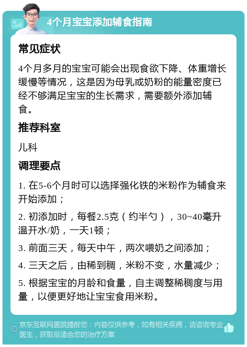 4个月宝宝添加辅食指南 常见症状 4个月多月的宝宝可能会出现食欲下降、体重增长缓慢等情况，这是因为母乳或奶粉的能量密度已经不够满足宝宝的生长需求，需要额外添加辅食。 推荐科室 儿科 调理要点 1. 在5-6个月时可以选择强化铁的米粉作为辅食来开始添加； 2. 初添加时，每餐2.5克（约半勺），30~40毫升温开水/奶，一天1顿； 3. 前面三天，每天中午，两次喂奶之间添加； 4. 三天之后，由稀到稠，米粉不变，水量减少； 5. 根据宝宝的月龄和食量，自主调整稀稠度与用量，以便更好地让宝宝食用米粉。