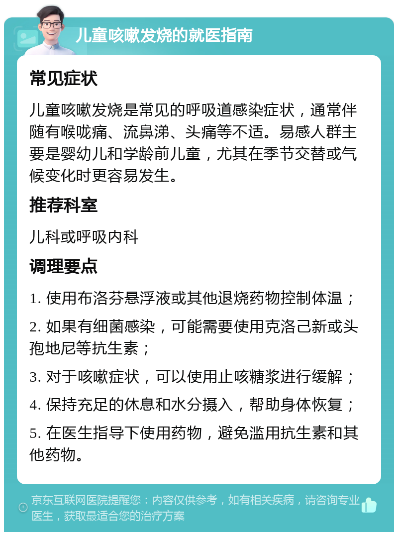 儿童咳嗽发烧的就医指南 常见症状 儿童咳嗽发烧是常见的呼吸道感染症状，通常伴随有喉咙痛、流鼻涕、头痛等不适。易感人群主要是婴幼儿和学龄前儿童，尤其在季节交替或气候变化时更容易发生。 推荐科室 儿科或呼吸内科 调理要点 1. 使用布洛芬悬浮液或其他退烧药物控制体温； 2. 如果有细菌感染，可能需要使用克洛己新或头孢地尼等抗生素； 3. 对于咳嗽症状，可以使用止咳糖浆进行缓解； 4. 保持充足的休息和水分摄入，帮助身体恢复； 5. 在医生指导下使用药物，避免滥用抗生素和其他药物。