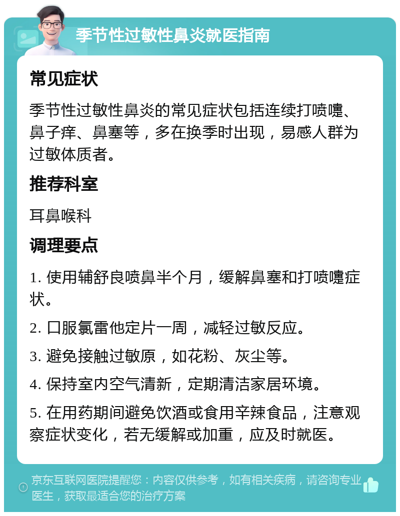 季节性过敏性鼻炎就医指南 常见症状 季节性过敏性鼻炎的常见症状包括连续打喷嚏、鼻子痒、鼻塞等，多在换季时出现，易感人群为过敏体质者。 推荐科室 耳鼻喉科 调理要点 1. 使用辅舒良喷鼻半个月，缓解鼻塞和打喷嚏症状。 2. 口服氯雷他定片一周，减轻过敏反应。 3. 避免接触过敏原，如花粉、灰尘等。 4. 保持室内空气清新，定期清洁家居环境。 5. 在用药期间避免饮酒或食用辛辣食品，注意观察症状变化，若无缓解或加重，应及时就医。