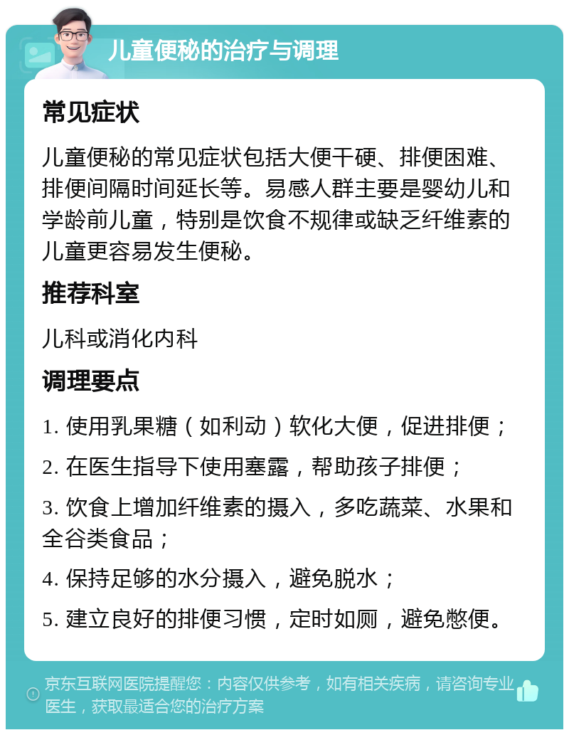 儿童便秘的治疗与调理 常见症状 儿童便秘的常见症状包括大便干硬、排便困难、排便间隔时间延长等。易感人群主要是婴幼儿和学龄前儿童，特别是饮食不规律或缺乏纤维素的儿童更容易发生便秘。 推荐科室 儿科或消化内科 调理要点 1. 使用乳果糖（如利动）软化大便，促进排便； 2. 在医生指导下使用塞露，帮助孩子排便； 3. 饮食上增加纤维素的摄入，多吃蔬菜、水果和全谷类食品； 4. 保持足够的水分摄入，避免脱水； 5. 建立良好的排便习惯，定时如厕，避免憋便。