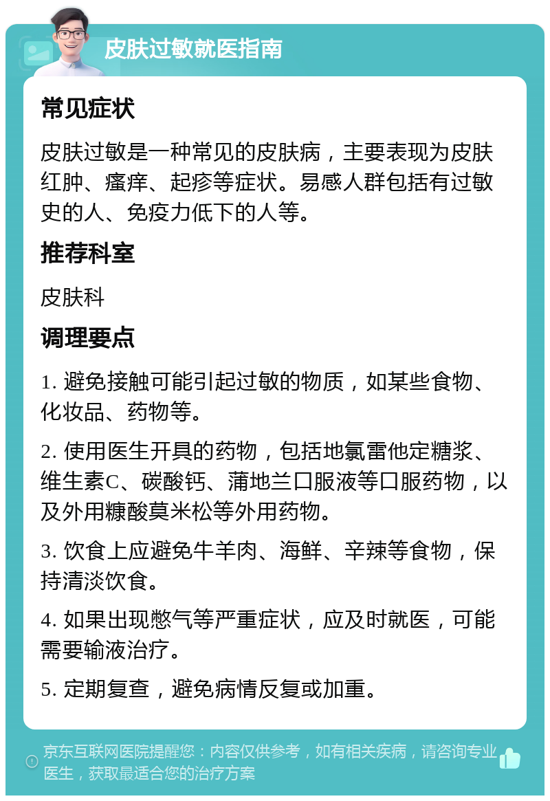 皮肤过敏就医指南 常见症状 皮肤过敏是一种常见的皮肤病，主要表现为皮肤红肿、瘙痒、起疹等症状。易感人群包括有过敏史的人、免疫力低下的人等。 推荐科室 皮肤科 调理要点 1. 避免接触可能引起过敏的物质，如某些食物、化妆品、药物等。 2. 使用医生开具的药物，包括地氯雷他定糖浆、维生素C、碳酸钙、蒲地兰口服液等口服药物，以及外用糠酸莫米松等外用药物。 3. 饮食上应避免牛羊肉、海鲜、辛辣等食物，保持清淡饮食。 4. 如果出现憋气等严重症状，应及时就医，可能需要输液治疗。 5. 定期复查，避免病情反复或加重。