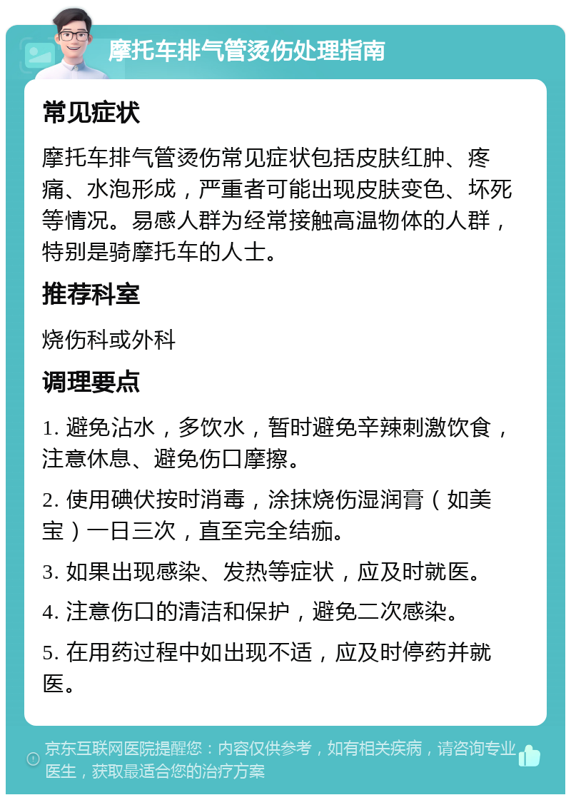 摩托车排气管烫伤处理指南 常见症状 摩托车排气管烫伤常见症状包括皮肤红肿、疼痛、水泡形成，严重者可能出现皮肤变色、坏死等情况。易感人群为经常接触高温物体的人群，特别是骑摩托车的人士。 推荐科室 烧伤科或外科 调理要点 1. 避免沾水，多饮水，暂时避免辛辣刺激饮食，注意休息、避免伤口摩擦。 2. 使用碘伏按时消毒，涂抹烧伤湿润膏（如美宝）一日三次，直至完全结痂。 3. 如果出现感染、发热等症状，应及时就医。 4. 注意伤口的清洁和保护，避免二次感染。 5. 在用药过程中如出现不适，应及时停药并就医。