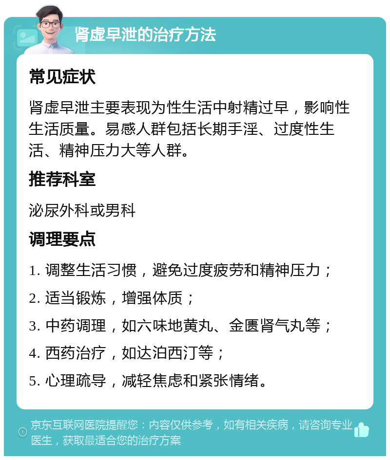 肾虚早泄的治疗方法 常见症状 肾虚早泄主要表现为性生活中射精过早，影响性生活质量。易感人群包括长期手淫、过度性生活、精神压力大等人群。 推荐科室 泌尿外科或男科 调理要点 1. 调整生活习惯，避免过度疲劳和精神压力； 2. 适当锻炼，增强体质； 3. 中药调理，如六味地黄丸、金匮肾气丸等； 4. 西药治疗，如达泊西汀等； 5. 心理疏导，减轻焦虑和紧张情绪。