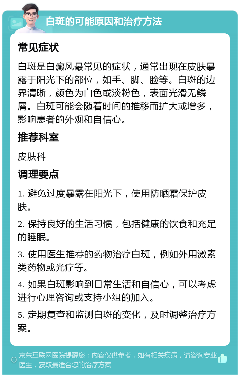 白斑的可能原因和治疗方法 常见症状 白斑是白癜风最常见的症状，通常出现在皮肤暴露于阳光下的部位，如手、脚、脸等。白斑的边界清晰，颜色为白色或淡粉色，表面光滑无鳞屑。白斑可能会随着时间的推移而扩大或增多，影响患者的外观和自信心。 推荐科室 皮肤科 调理要点 1. 避免过度暴露在阳光下，使用防晒霜保护皮肤。 2. 保持良好的生活习惯，包括健康的饮食和充足的睡眠。 3. 使用医生推荐的药物治疗白斑，例如外用激素类药物或光疗等。 4. 如果白斑影响到日常生活和自信心，可以考虑进行心理咨询或支持小组的加入。 5. 定期复查和监测白斑的变化，及时调整治疗方案。