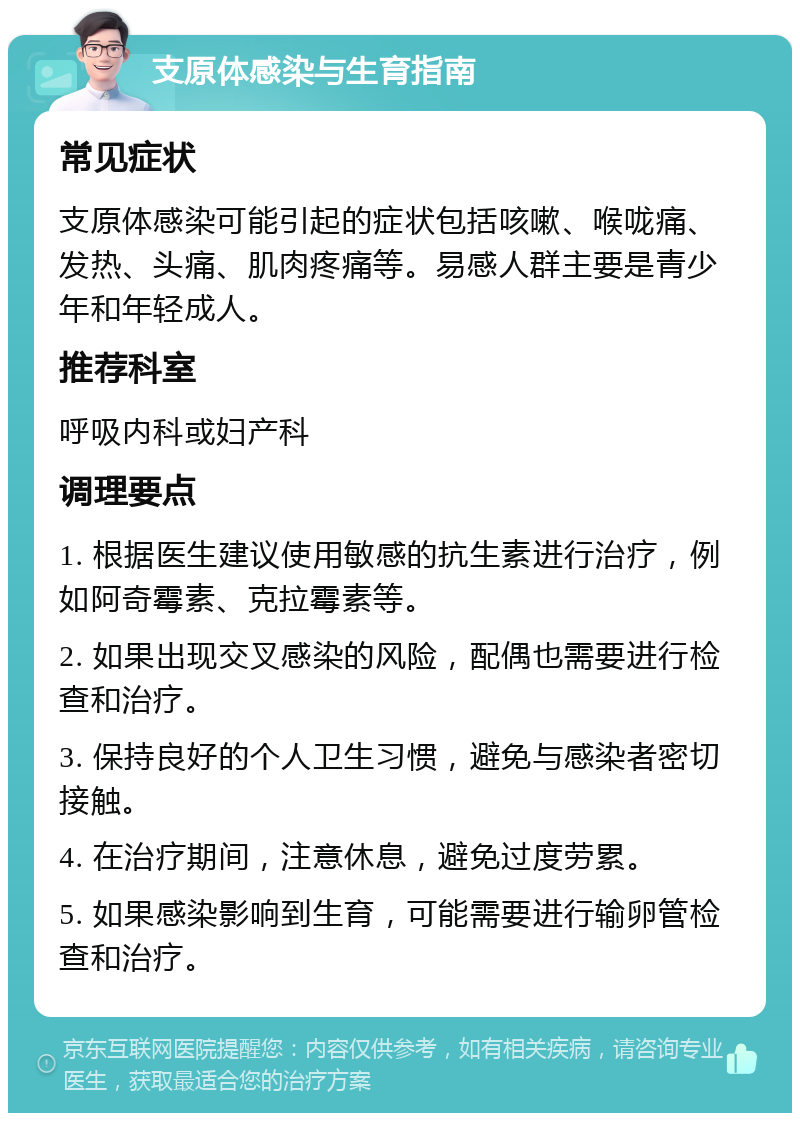 支原体感染与生育指南 常见症状 支原体感染可能引起的症状包括咳嗽、喉咙痛、发热、头痛、肌肉疼痛等。易感人群主要是青少年和年轻成人。 推荐科室 呼吸内科或妇产科 调理要点 1. 根据医生建议使用敏感的抗生素进行治疗，例如阿奇霉素、克拉霉素等。 2. 如果出现交叉感染的风险，配偶也需要进行检查和治疗。 3. 保持良好的个人卫生习惯，避免与感染者密切接触。 4. 在治疗期间，注意休息，避免过度劳累。 5. 如果感染影响到生育，可能需要进行输卵管检查和治疗。