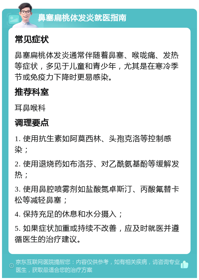 鼻塞扁桃体发炎就医指南 常见症状 鼻塞扁桃体发炎通常伴随着鼻塞、喉咙痛、发热等症状，多见于儿童和青少年，尤其是在寒冷季节或免疫力下降时更易感染。 推荐科室 耳鼻喉科 调理要点 1. 使用抗生素如阿莫西林、头孢克洛等控制感染； 2. 使用退烧药如布洛芬、对乙酰氨基酚等缓解发热； 3. 使用鼻腔喷雾剂如盐酸氮卓斯汀、丙酸氟替卡松等减轻鼻塞； 4. 保持充足的休息和水分摄入； 5. 如果症状加重或持续不改善，应及时就医并遵循医生的治疗建议。