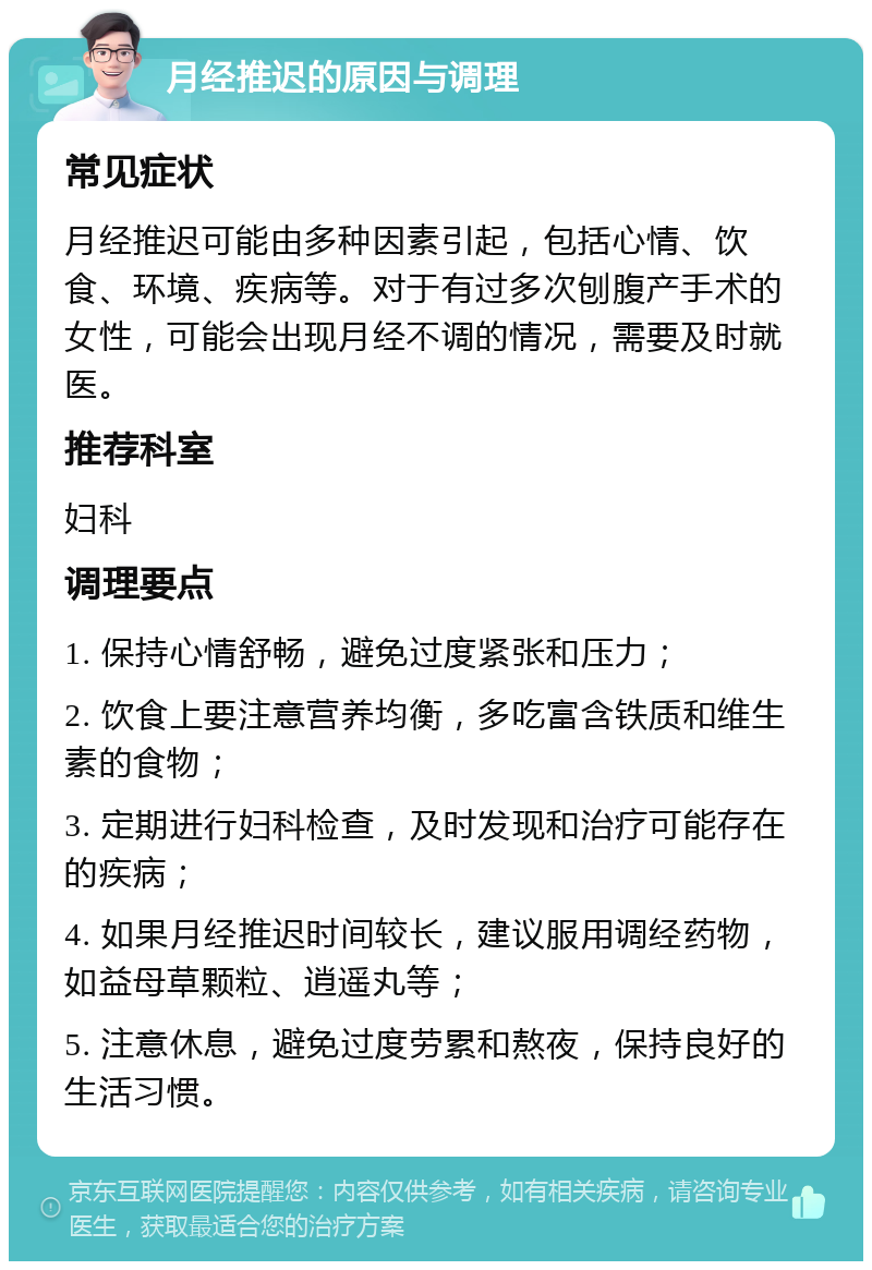 月经推迟的原因与调理 常见症状 月经推迟可能由多种因素引起，包括心情、饮食、环境、疾病等。对于有过多次刨腹产手术的女性，可能会出现月经不调的情况，需要及时就医。 推荐科室 妇科 调理要点 1. 保持心情舒畅，避免过度紧张和压力； 2. 饮食上要注意营养均衡，多吃富含铁质和维生素的食物； 3. 定期进行妇科检查，及时发现和治疗可能存在的疾病； 4. 如果月经推迟时间较长，建议服用调经药物，如益母草颗粒、逍遥丸等； 5. 注意休息，避免过度劳累和熬夜，保持良好的生活习惯。