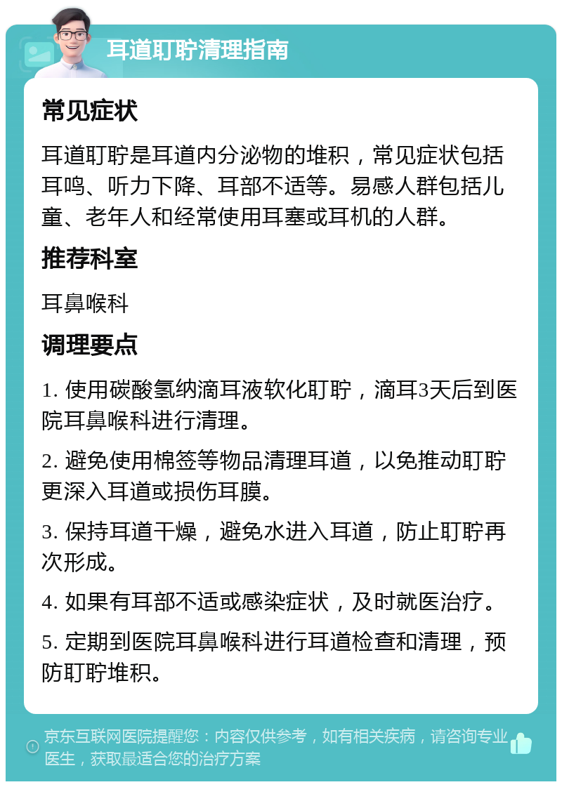 耳道耵聍清理指南 常见症状 耳道耵聍是耳道内分泌物的堆积，常见症状包括耳鸣、听力下降、耳部不适等。易感人群包括儿童、老年人和经常使用耳塞或耳机的人群。 推荐科室 耳鼻喉科 调理要点 1. 使用碳酸氢纳滴耳液软化耵聍，滴耳3天后到医院耳鼻喉科进行清理。 2. 避免使用棉签等物品清理耳道，以免推动耵聍更深入耳道或损伤耳膜。 3. 保持耳道干燥，避免水进入耳道，防止耵聍再次形成。 4. 如果有耳部不适或感染症状，及时就医治疗。 5. 定期到医院耳鼻喉科进行耳道检查和清理，预防耵聍堆积。