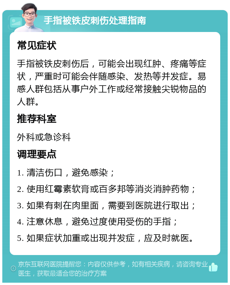 手指被铁皮刺伤处理指南 常见症状 手指被铁皮刺伤后，可能会出现红肿、疼痛等症状，严重时可能会伴随感染、发热等并发症。易感人群包括从事户外工作或经常接触尖锐物品的人群。 推荐科室 外科或急诊科 调理要点 1. 清洁伤口，避免感染； 2. 使用红霉素软膏或百多邦等消炎消肿药物； 3. 如果有刺在肉里面，需要到医院进行取出； 4. 注意休息，避免过度使用受伤的手指； 5. 如果症状加重或出现并发症，应及时就医。