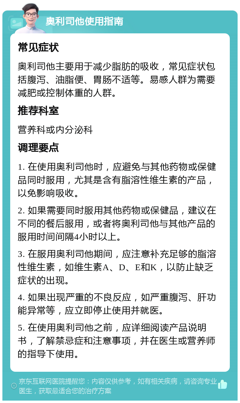 奥利司他使用指南 常见症状 奥利司他主要用于减少脂肪的吸收，常见症状包括腹泻、油脂便、胃肠不适等。易感人群为需要减肥或控制体重的人群。 推荐科室 营养科或内分泌科 调理要点 1. 在使用奥利司他时，应避免与其他药物或保健品同时服用，尤其是含有脂溶性维生素的产品，以免影响吸收。 2. 如果需要同时服用其他药物或保健品，建议在不同的餐后服用，或者将奥利司他与其他产品的服用时间间隔4小时以上。 3. 在服用奥利司他期间，应注意补充足够的脂溶性维生素，如维生素A、D、E和K，以防止缺乏症状的出现。 4. 如果出现严重的不良反应，如严重腹泻、肝功能异常等，应立即停止使用并就医。 5. 在使用奥利司他之前，应详细阅读产品说明书，了解禁忌症和注意事项，并在医生或营养师的指导下使用。