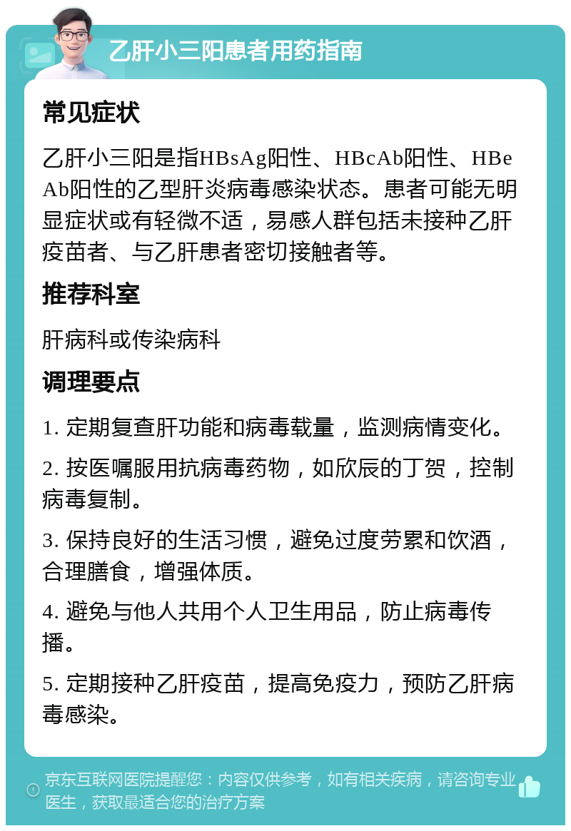 乙肝小三阳患者用药指南 常见症状 乙肝小三阳是指HBsAg阳性、HBcAb阳性、HBeAb阳性的乙型肝炎病毒感染状态。患者可能无明显症状或有轻微不适，易感人群包括未接种乙肝疫苗者、与乙肝患者密切接触者等。 推荐科室 肝病科或传染病科 调理要点 1. 定期复查肝功能和病毒载量，监测病情变化。 2. 按医嘱服用抗病毒药物，如欣辰的丁贺，控制病毒复制。 3. 保持良好的生活习惯，避免过度劳累和饮酒，合理膳食，增强体质。 4. 避免与他人共用个人卫生用品，防止病毒传播。 5. 定期接种乙肝疫苗，提高免疫力，预防乙肝病毒感染。