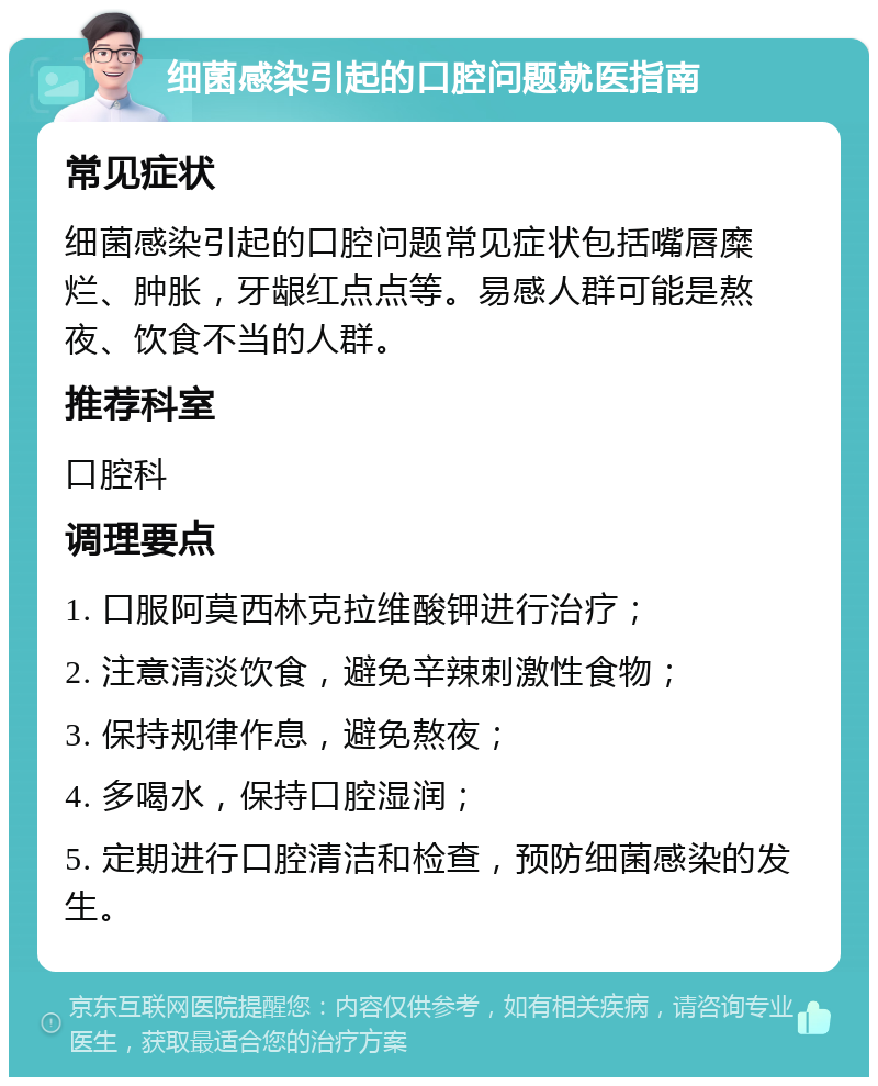 细菌感染引起的口腔问题就医指南 常见症状 细菌感染引起的口腔问题常见症状包括嘴唇糜烂、肿胀，牙龈红点点等。易感人群可能是熬夜、饮食不当的人群。 推荐科室 口腔科 调理要点 1. 口服阿莫西林克拉维酸钾进行治疗； 2. 注意清淡饮食，避免辛辣刺激性食物； 3. 保持规律作息，避免熬夜； 4. 多喝水，保持口腔湿润； 5. 定期进行口腔清洁和检查，预防细菌感染的发生。