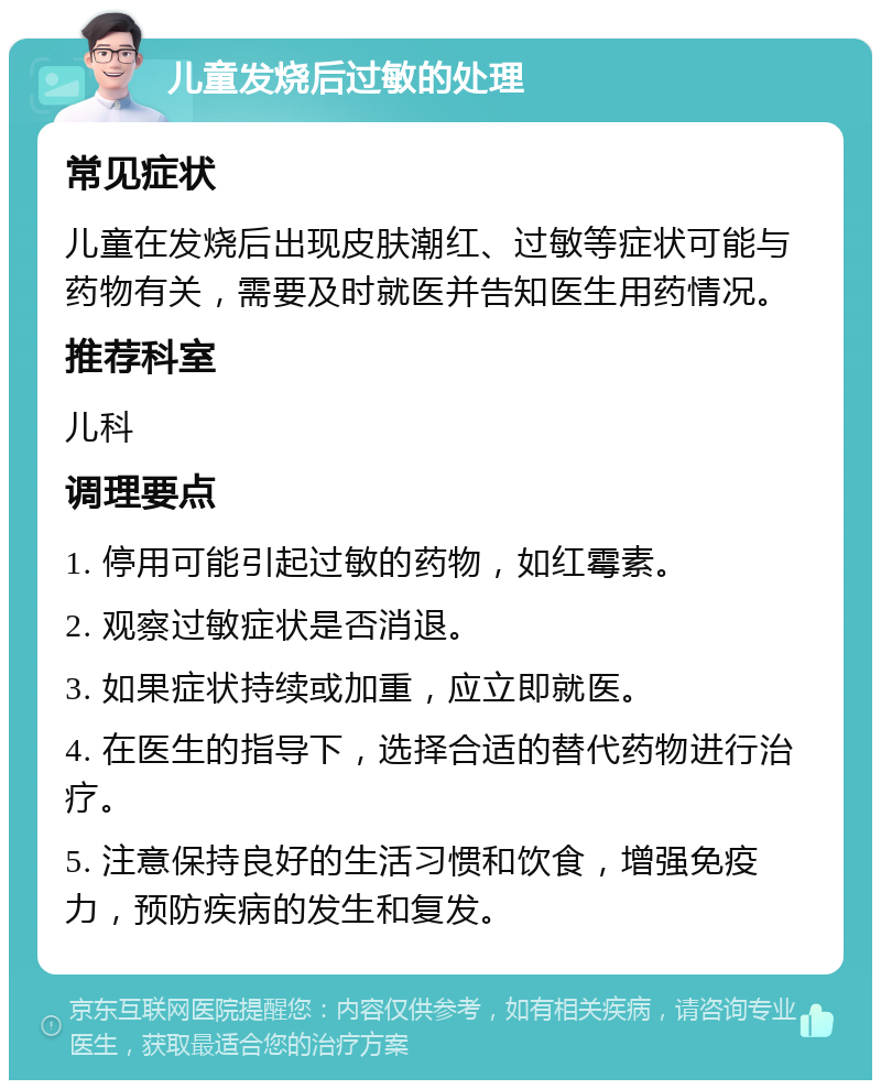 儿童发烧后过敏的处理 常见症状 儿童在发烧后出现皮肤潮红、过敏等症状可能与药物有关，需要及时就医并告知医生用药情况。 推荐科室 儿科 调理要点 1. 停用可能引起过敏的药物，如红霉素。 2. 观察过敏症状是否消退。 3. 如果症状持续或加重，应立即就医。 4. 在医生的指导下，选择合适的替代药物进行治疗。 5. 注意保持良好的生活习惯和饮食，增强免疫力，预防疾病的发生和复发。