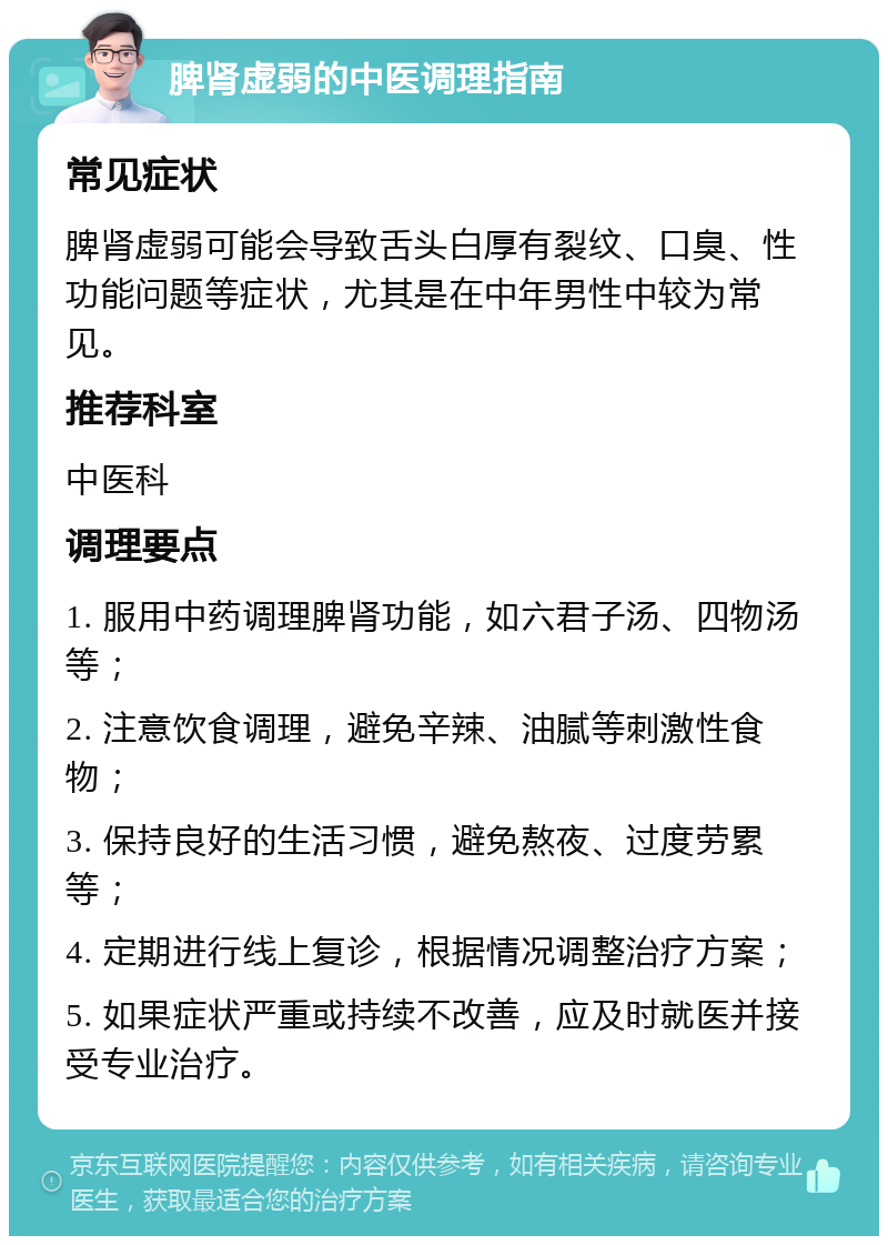 脾肾虚弱的中医调理指南 常见症状 脾肾虚弱可能会导致舌头白厚有裂纹、口臭、性功能问题等症状，尤其是在中年男性中较为常见。 推荐科室 中医科 调理要点 1. 服用中药调理脾肾功能，如六君子汤、四物汤等； 2. 注意饮食调理，避免辛辣、油腻等刺激性食物； 3. 保持良好的生活习惯，避免熬夜、过度劳累等； 4. 定期进行线上复诊，根据情况调整治疗方案； 5. 如果症状严重或持续不改善，应及时就医并接受专业治疗。