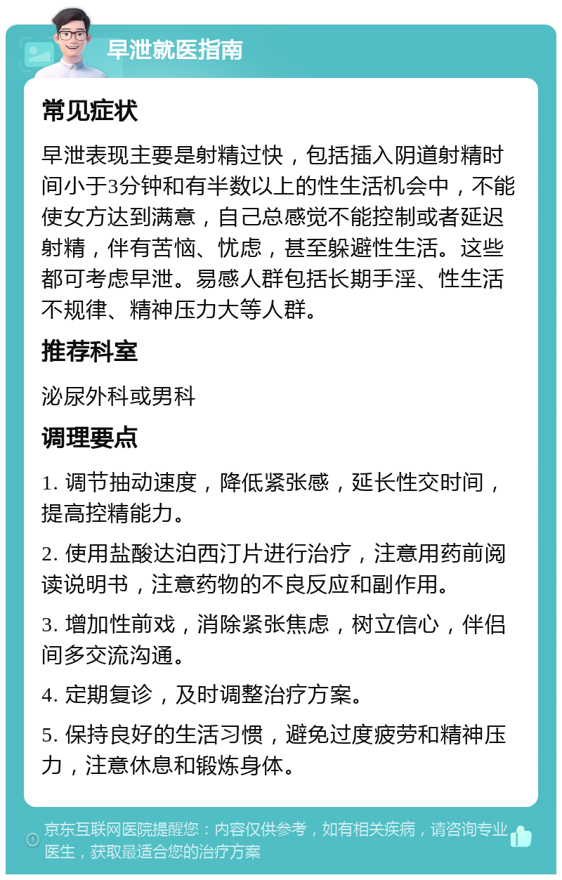 早泄就医指南 常见症状 早泄表现主要是射精过快，包括插入阴道射精时间小于3分钟和有半数以上的性生活机会中，不能使女方达到满意，自己总感觉不能控制或者延迟射精，伴有苦恼、忧虑，甚至躲避性生活。这些都可考虑早泄。易感人群包括长期手淫、性生活不规律、精神压力大等人群。 推荐科室 泌尿外科或男科 调理要点 1. 调节抽动速度，降低紧张感，延长性交时间，提高控精能力。 2. 使用盐酸达泊西汀片进行治疗，注意用药前阅读说明书，注意药物的不良反应和副作用。 3. 增加性前戏，消除紧张焦虑，树立信心，伴侣间多交流沟通。 4. 定期复诊，及时调整治疗方案。 5. 保持良好的生活习惯，避免过度疲劳和精神压力，注意休息和锻炼身体。