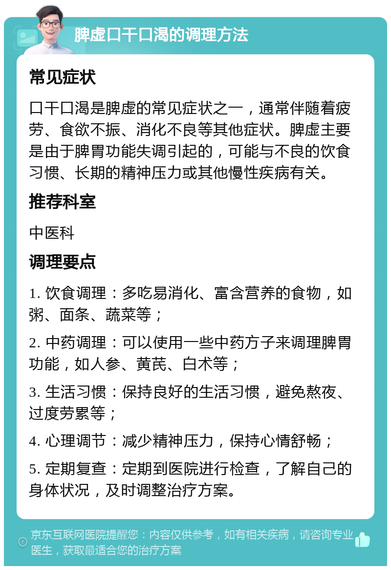 脾虚口干口渴的调理方法 常见症状 口干口渴是脾虚的常见症状之一，通常伴随着疲劳、食欲不振、消化不良等其他症状。脾虚主要是由于脾胃功能失调引起的，可能与不良的饮食习惯、长期的精神压力或其他慢性疾病有关。 推荐科室 中医科 调理要点 1. 饮食调理：多吃易消化、富含营养的食物，如粥、面条、蔬菜等； 2. 中药调理：可以使用一些中药方子来调理脾胃功能，如人参、黄芪、白术等； 3. 生活习惯：保持良好的生活习惯，避免熬夜、过度劳累等； 4. 心理调节：减少精神压力，保持心情舒畅； 5. 定期复查：定期到医院进行检查，了解自己的身体状况，及时调整治疗方案。