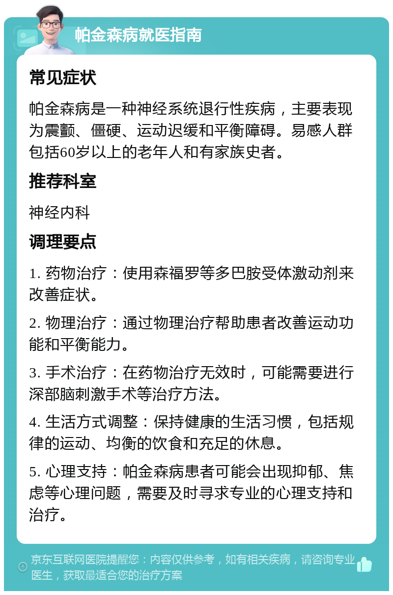 帕金森病就医指南 常见症状 帕金森病是一种神经系统退行性疾病，主要表现为震颤、僵硬、运动迟缓和平衡障碍。易感人群包括60岁以上的老年人和有家族史者。 推荐科室 神经内科 调理要点 1. 药物治疗：使用森福罗等多巴胺受体激动剂来改善症状。 2. 物理治疗：通过物理治疗帮助患者改善运动功能和平衡能力。 3. 手术治疗：在药物治疗无效时，可能需要进行深部脑刺激手术等治疗方法。 4. 生活方式调整：保持健康的生活习惯，包括规律的运动、均衡的饮食和充足的休息。 5. 心理支持：帕金森病患者可能会出现抑郁、焦虑等心理问题，需要及时寻求专业的心理支持和治疗。