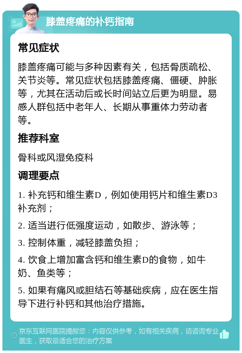 膝盖疼痛的补钙指南 常见症状 膝盖疼痛可能与多种因素有关，包括骨质疏松、关节炎等。常见症状包括膝盖疼痛、僵硬、肿胀等，尤其在活动后或长时间站立后更为明显。易感人群包括中老年人、长期从事重体力劳动者等。 推荐科室 骨科或风湿免疫科 调理要点 1. 补充钙和维生素D，例如使用钙片和维生素D3补充剂； 2. 适当进行低强度运动，如散步、游泳等； 3. 控制体重，减轻膝盖负担； 4. 饮食上增加富含钙和维生素D的食物，如牛奶、鱼类等； 5. 如果有痛风或胆结石等基础疾病，应在医生指导下进行补钙和其他治疗措施。