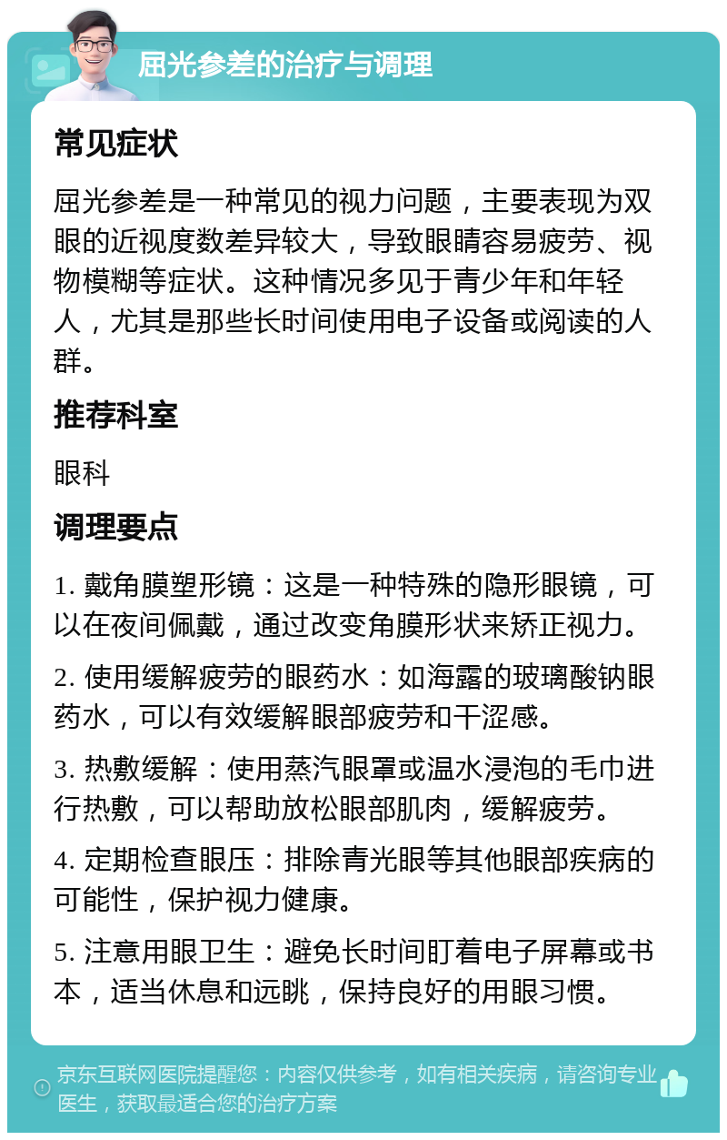 屈光参差的治疗与调理 常见症状 屈光参差是一种常见的视力问题，主要表现为双眼的近视度数差异较大，导致眼睛容易疲劳、视物模糊等症状。这种情况多见于青少年和年轻人，尤其是那些长时间使用电子设备或阅读的人群。 推荐科室 眼科 调理要点 1. 戴角膜塑形镜：这是一种特殊的隐形眼镜，可以在夜间佩戴，通过改变角膜形状来矫正视力。 2. 使用缓解疲劳的眼药水：如海露的玻璃酸钠眼药水，可以有效缓解眼部疲劳和干涩感。 3. 热敷缓解：使用蒸汽眼罩或温水浸泡的毛巾进行热敷，可以帮助放松眼部肌肉，缓解疲劳。 4. 定期检查眼压：排除青光眼等其他眼部疾病的可能性，保护视力健康。 5. 注意用眼卫生：避免长时间盯着电子屏幕或书本，适当休息和远眺，保持良好的用眼习惯。