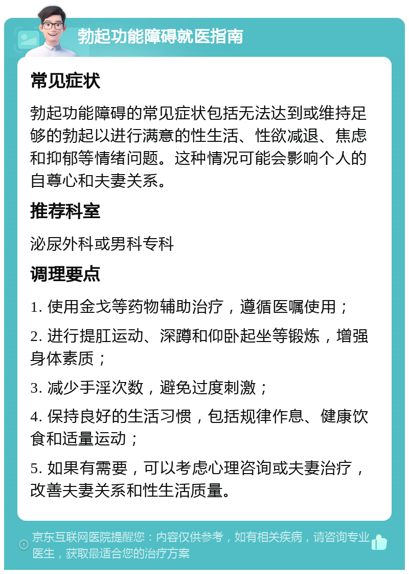 勃起功能障碍就医指南 常见症状 勃起功能障碍的常见症状包括无法达到或维持足够的勃起以进行满意的性生活、性欲减退、焦虑和抑郁等情绪问题。这种情况可能会影响个人的自尊心和夫妻关系。 推荐科室 泌尿外科或男科专科 调理要点 1. 使用金戈等药物辅助治疗，遵循医嘱使用； 2. 进行提肛运动、深蹲和仰卧起坐等锻炼，增强身体素质； 3. 减少手淫次数，避免过度刺激； 4. 保持良好的生活习惯，包括规律作息、健康饮食和适量运动； 5. 如果有需要，可以考虑心理咨询或夫妻治疗，改善夫妻关系和性生活质量。