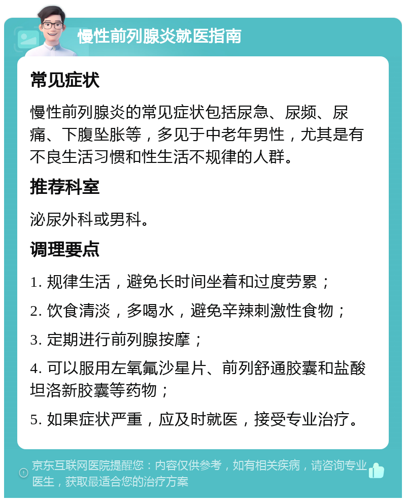 慢性前列腺炎就医指南 常见症状 慢性前列腺炎的常见症状包括尿急、尿频、尿痛、下腹坠胀等，多见于中老年男性，尤其是有不良生活习惯和性生活不规律的人群。 推荐科室 泌尿外科或男科。 调理要点 1. 规律生活，避免长时间坐着和过度劳累； 2. 饮食清淡，多喝水，避免辛辣刺激性食物； 3. 定期进行前列腺按摩； 4. 可以服用左氧氟沙星片、前列舒通胶囊和盐酸坦洛新胶囊等药物； 5. 如果症状严重，应及时就医，接受专业治疗。