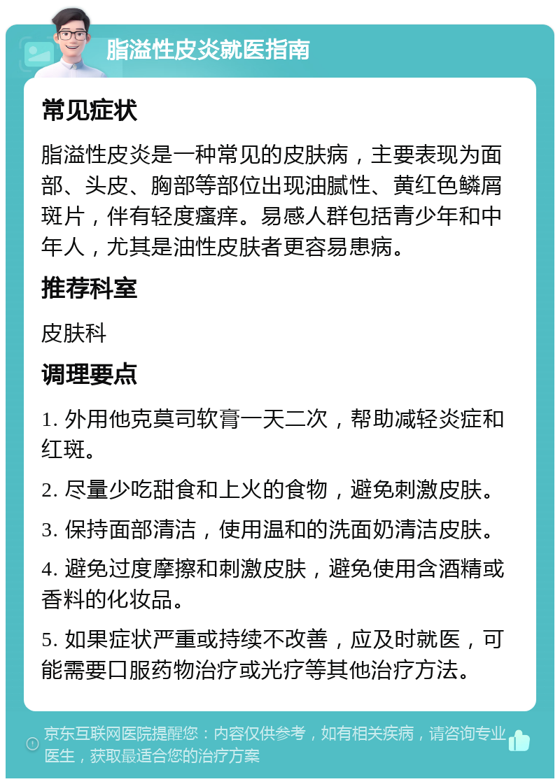 脂溢性皮炎就医指南 常见症状 脂溢性皮炎是一种常见的皮肤病，主要表现为面部、头皮、胸部等部位出现油腻性、黄红色鳞屑斑片，伴有轻度瘙痒。易感人群包括青少年和中年人，尤其是油性皮肤者更容易患病。 推荐科室 皮肤科 调理要点 1. 外用他克莫司软膏一天二次，帮助减轻炎症和红斑。 2. 尽量少吃甜食和上火的食物，避免刺激皮肤。 3. 保持面部清洁，使用温和的洗面奶清洁皮肤。 4. 避免过度摩擦和刺激皮肤，避免使用含酒精或香料的化妆品。 5. 如果症状严重或持续不改善，应及时就医，可能需要口服药物治疗或光疗等其他治疗方法。