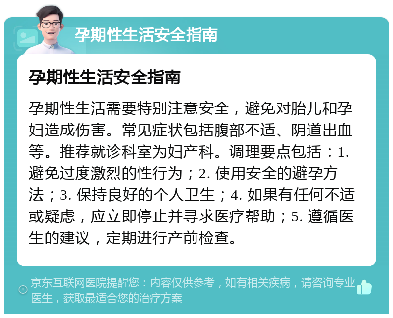 孕期性生活安全指南 孕期性生活安全指南 孕期性生活需要特别注意安全，避免对胎儿和孕妇造成伤害。常见症状包括腹部不适、阴道出血等。推荐就诊科室为妇产科。调理要点包括：1. 避免过度激烈的性行为；2. 使用安全的避孕方法；3. 保持良好的个人卫生；4. 如果有任何不适或疑虑，应立即停止并寻求医疗帮助；5. 遵循医生的建议，定期进行产前检查。