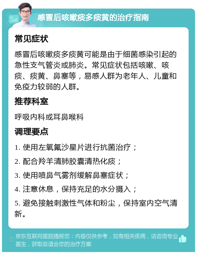 感冒后咳嗽痰多痰黄的治疗指南 常见症状 感冒后咳嗽痰多痰黄可能是由于细菌感染引起的急性支气管炎或肺炎。常见症状包括咳嗽、咳痰、痰黄、鼻塞等，易感人群为老年人、儿童和免疫力较弱的人群。 推荐科室 呼吸内科或耳鼻喉科 调理要点 1. 使用左氧氟沙星片进行抗菌治疗； 2. 配合羚羊清肺胶囊清热化痰； 3. 使用喷鼻气雾剂缓解鼻塞症状； 4. 注意休息，保持充足的水分摄入； 5. 避免接触刺激性气体和粉尘，保持室内空气清新。